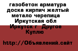 газобетон арматура доска кирпич желтый метало черепица - Иркутская обл., Иркутск г. Другое » Куплю   
